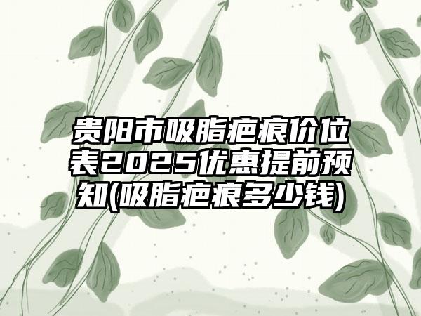 贵阳市吸脂疤痕价位表2025优惠提前预知(吸脂疤痕多少钱)