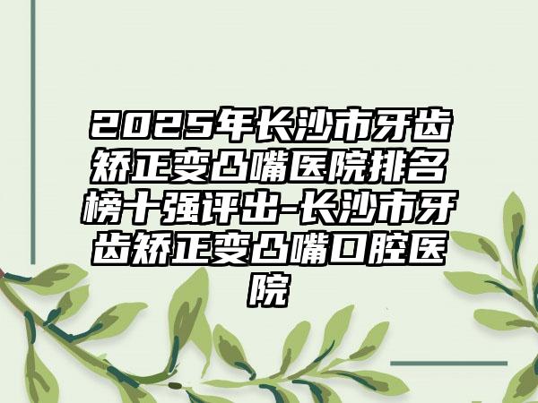 2025年长沙市牙齿矫正变凸嘴医院排名榜十强评出-长沙市牙齿矫正变凸嘴口腔医院