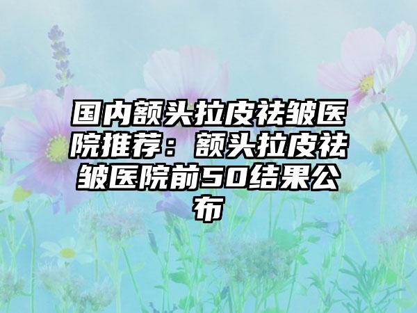 国内额头拉皮祛皱医院推荐：额头拉皮祛皱医院前50结果公布