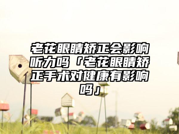 老花眼睛矫正会影响听力吗「老花眼睛矫正手术对健康有影响吗」