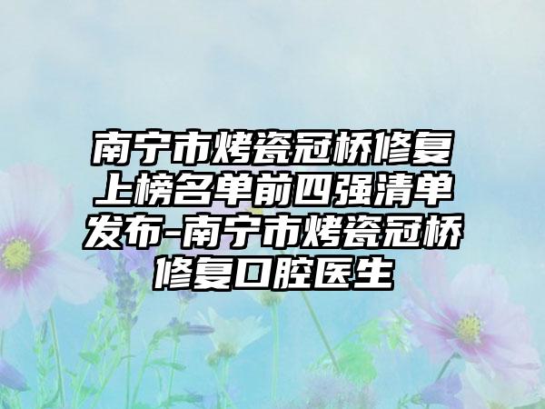 南宁市烤瓷冠桥修复上榜名单前四强清单发布-南宁市烤瓷冠桥修复口腔医生