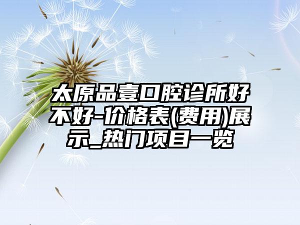 太原品壹口腔诊所好不好-价格表(费用)展示_热门项目一览