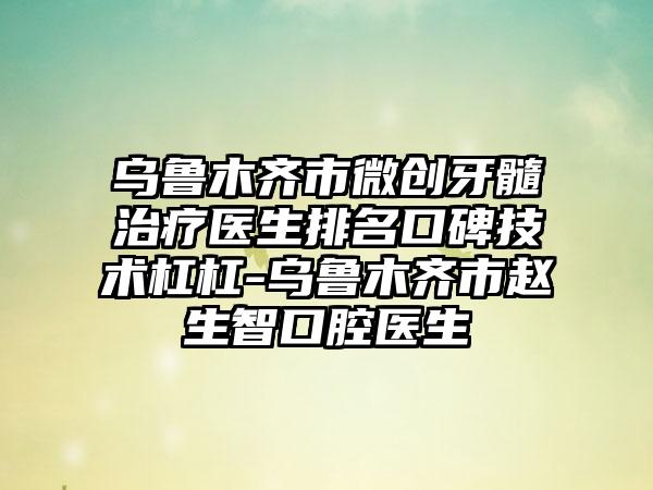 乌鲁木齐市微创牙髓治疗医生排名口碑技术杠杠-乌鲁木齐市赵生智口腔医生