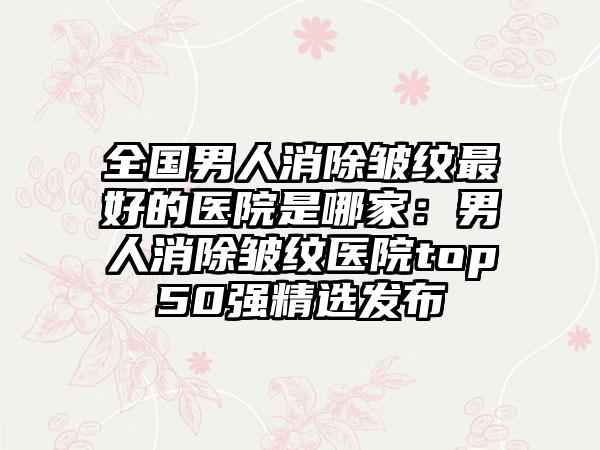 全国男人消除皱纹最好的医院是哪家：男人消除皱纹医院top50强精选发布