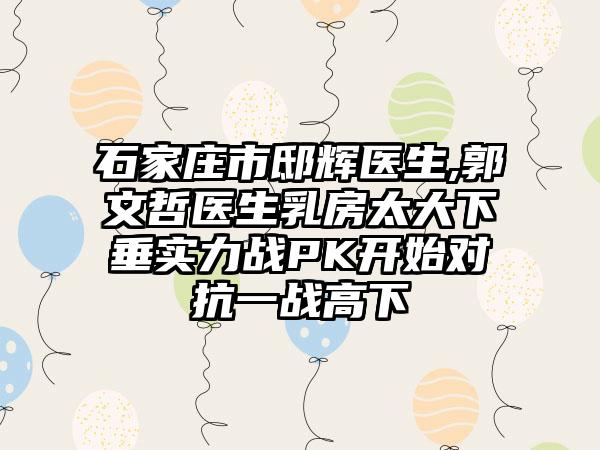 石家庄市邸辉医生,郭文哲医生乳房太大下垂实力战PK开始对抗一战高下