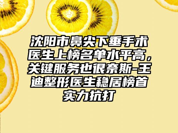 沈阳市鼻尖下垂手术医生上榜名单水平高，关键服务也很奈斯-王迪整形医生稳居榜首实力抗打