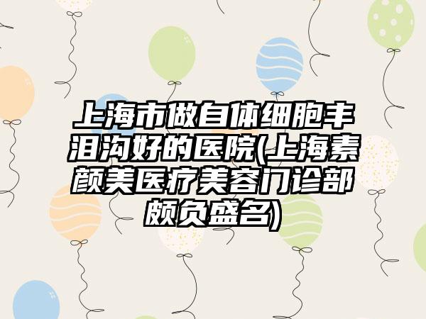 上海市做自体细胞丰泪沟好的医院(上海素颜美医疗美容门诊部颇负盛名)