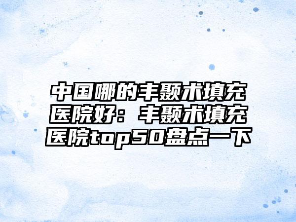 中国哪的丰颞术填充医院好：丰颞术填充医院top50盘点一下