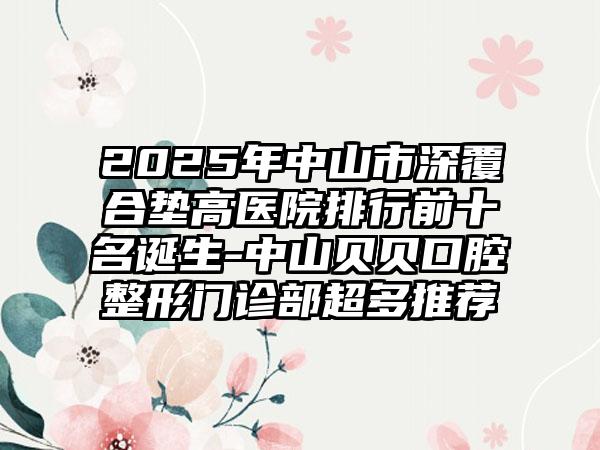 2025年中山市深覆合垫高医院排行前十名诞生-中山贝贝口腔整形门诊部超多推荐