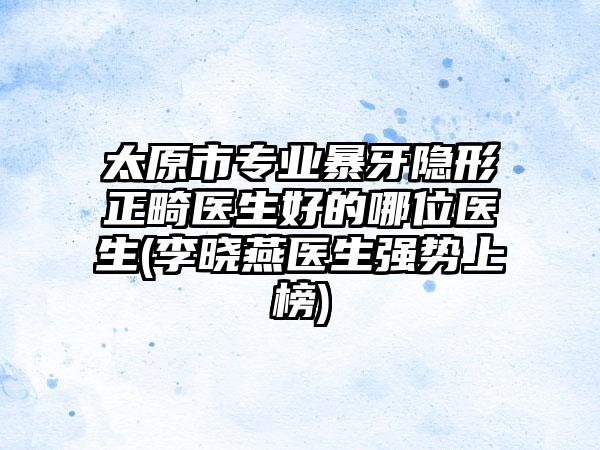 太原市专业暴牙隐形正畸医生好的哪位医生(李晓燕医生强势上榜)