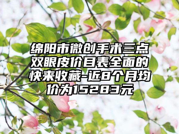 绵阳市微创手术三点双眼皮价目表全面的快来收藏-近8个月均价为15283元