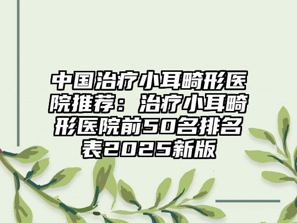 中国治疗小耳畸形医院推荐：治疗小耳畸形医院前50名排名表2025新版