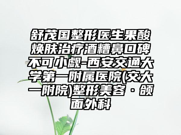 舒茂国整形医生果酸焕肤治疗酒糟鼻口碑不可小觑-西安交通大学第一附属医院(交大一附院)整形美容·颌面外科
