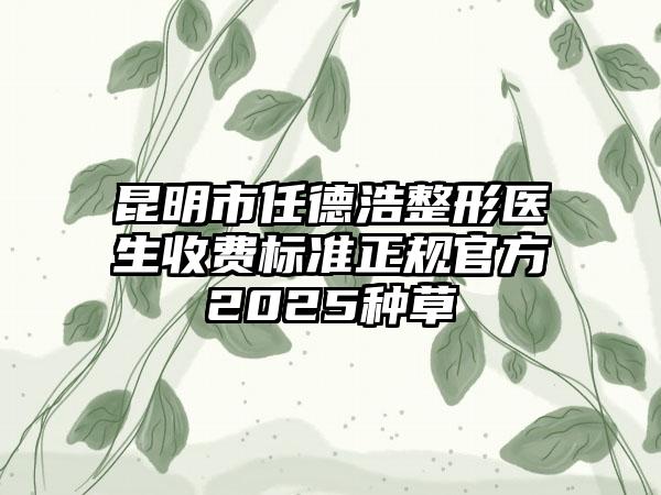 昆明市任德浩整形医生收费标准正规官方2025种草