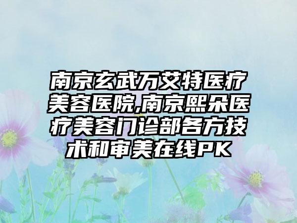 南京玄武万艾特医疗美容医院,南京熙朵医疗美容门诊部各方技术和审美在线PK