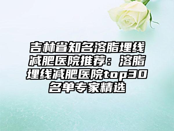 吉林省知名溶脂埋线减肥医院推荐：溶脂埋线减肥医院top30名单专家精选