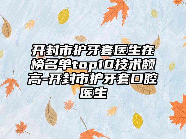 开封市护牙套医生在榜名单top10技术颇高-开封市护牙套口腔医生