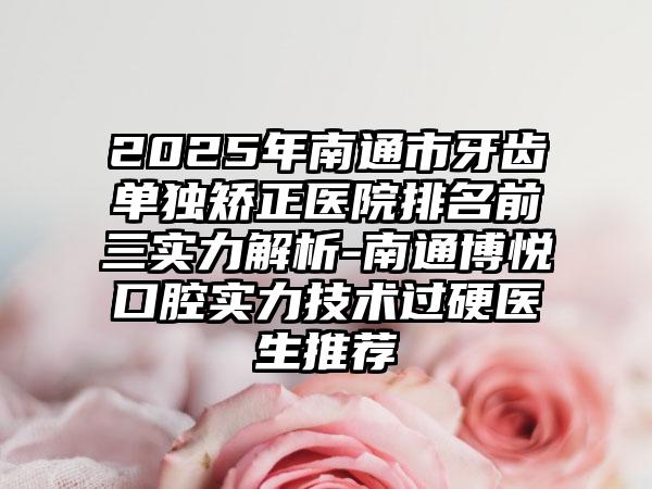 2025年南通市牙齿单独矫正医院排名前三实力解析-南通博悦口腔实力技术过硬医生推荐