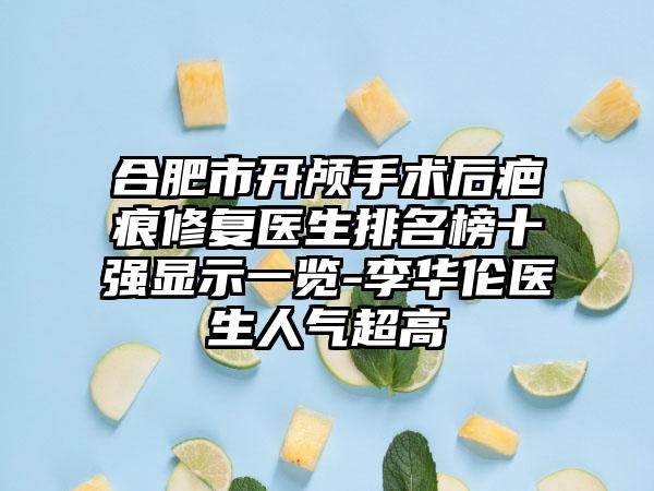 合肥市开颅手术后疤痕修复医生排名榜十强显示一览-李华伦医生人气超高