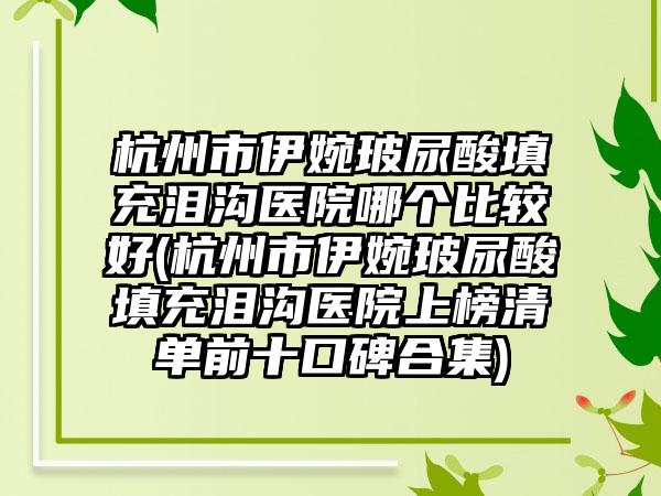 杭州市伊婉玻尿酸填充泪沟医院哪个比较好(杭州市伊婉玻尿酸填充泪沟医院上榜清单前十口碑合集)