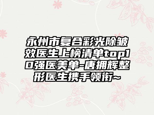 永州市复合彩光除皱效医生上榜清单top10强医美单-唐拥辉整形医生携手领衔~
