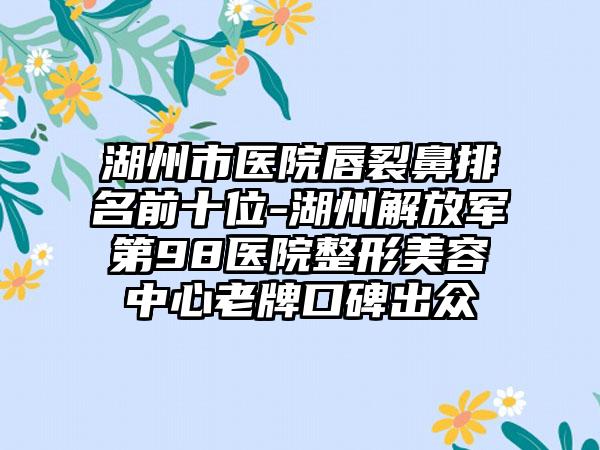 湖州市医院唇裂鼻排名前十位-湖州解放军第98医院整形美容中心老牌口碑出众