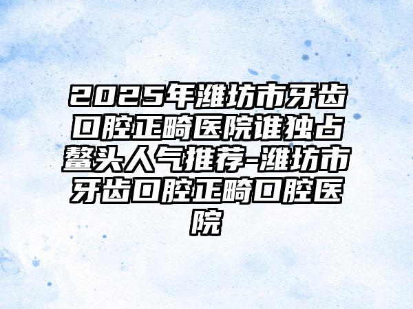 2025年潍坊市牙齿口腔正畸医院谁独占鳌头人气推荐-潍坊市牙齿口腔正畸口腔医院