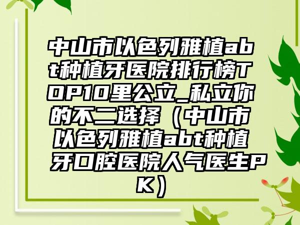 中山市以色列雅植abt种植牙医院排行榜TOP10里公立_私立你的不二选择（中山市以色列雅植abt种植牙口腔医院人气医生PK）