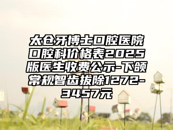 太仓牙博士口腔医院口腔科价格表2025版医生收费公示-下颌常规智齿拔除1272-3457元