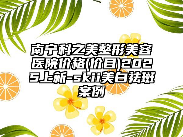 南宁科之美整形美容医院价格(价目)2025上新-skii美白祛斑案例
