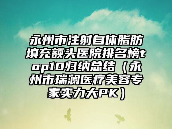 永州市注射自体脂肪填充额头医院排名榜top10归纳总结（永州市瑞澜医疗美容专家实力大PK）