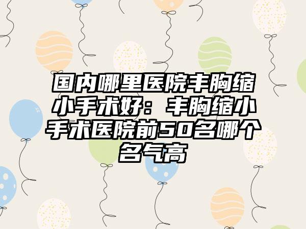 国内哪里医院丰胸缩小手术好：丰胸缩小手术医院前50名哪个名气高