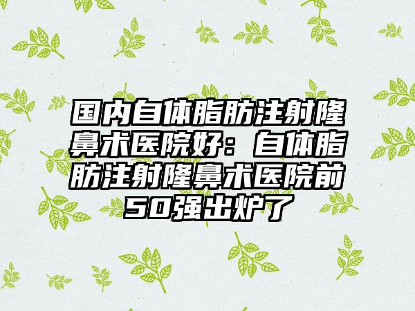 国内自体脂肪注射隆鼻术医院好：自体脂肪注射隆鼻术医院前50强出炉了