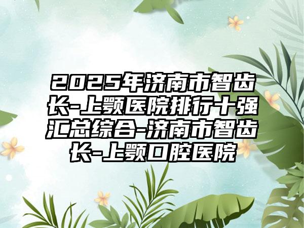 2025年济南市智齿长-上颚医院排行十强汇总综合-济南市智齿长-上颚口腔医院