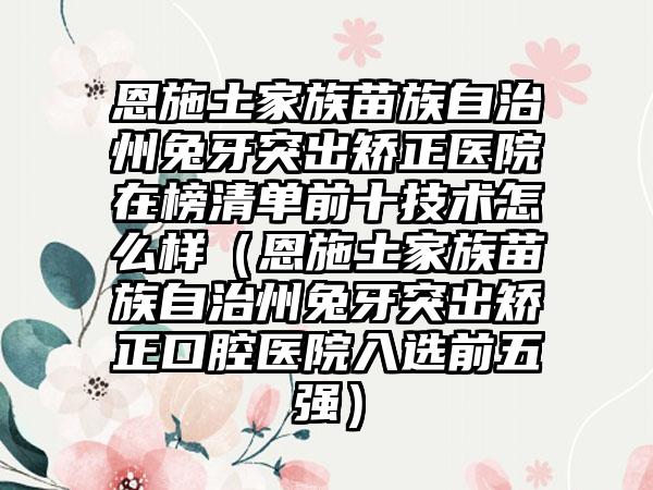 恩施土家族苗族自治州兔牙突出矫正医院在榜清单前十技术怎么样（恩施土家族苗族自治州兔牙突出矫正口腔医院入选前五强）