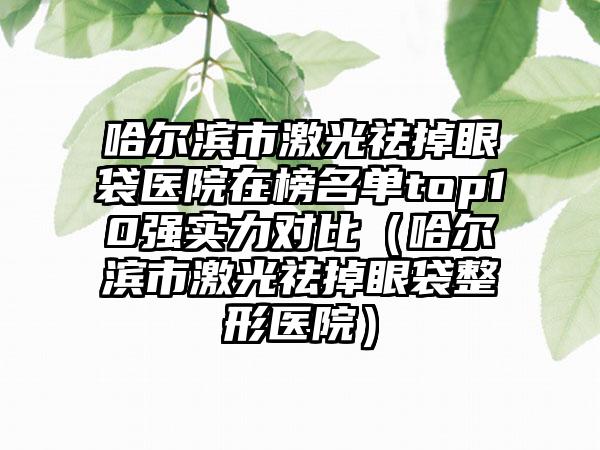 哈尔滨市激光祛掉眼袋医院在榜名单top10强实力对比（哈尔滨市激光祛掉眼袋整形医院）