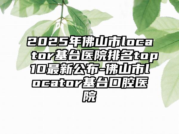 2025年佛山市locator基台医院排名top10最新公布-佛山市locator基台口腔医院