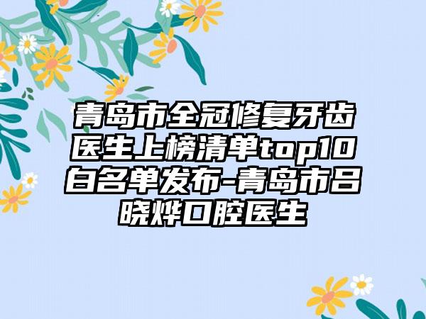 青岛市全冠修复牙齿医生上榜清单top10白名单发布-青岛市吕晓烨口腔医生