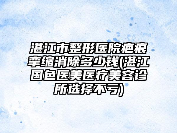 湛江市整形医院疤痕挛缩消除多少钱(湛江国色医美医疗美容诊所选择不亏)