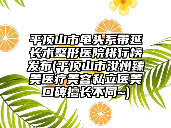 平顶山市龟头系带延长术整形医院排行榜发布(平顶山市汝州臻美医疗美容私立医美口碑擅长不同~)