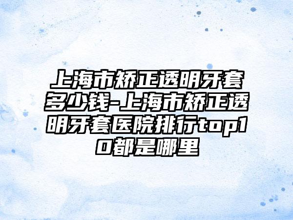 上海市矫正透明牙套多少钱-上海市矫正透明牙套医院排行top10都是哪里