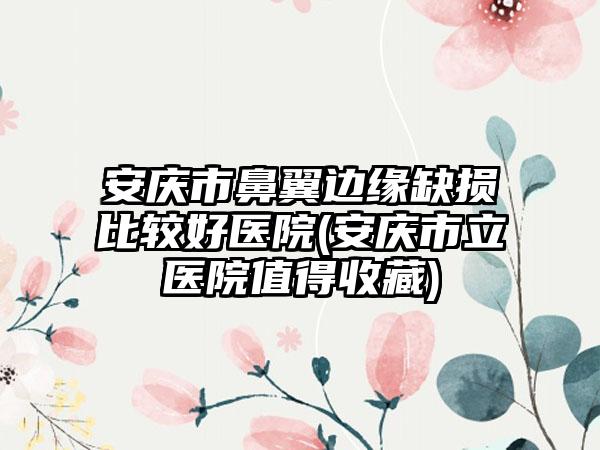 安庆市鼻翼边缘缺损比较好医院(安庆市立医院值得收藏)