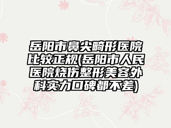 岳阳市鼻尖畸形医院比较正规(岳阳市人民医院烧伤整形美容外科实力口碑都不差)