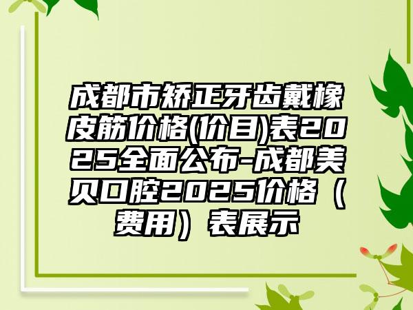 成都市矫正牙齿戴橡皮筋价格(价目)表2025全面公布-成都美贝口腔2025价格（费用）表展示