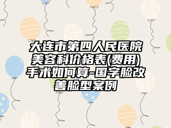 大连市第四人民医院美容科价格表(费用)手术如何算-国字脸改善脸型案例