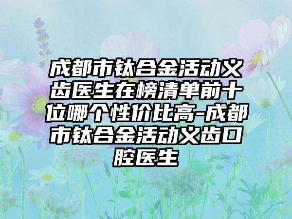 成都市钛合金活动义齿医生在榜清单前十位哪个性价比高-成都市钛合金活动义齿口腔医生