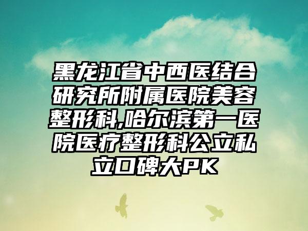 黑龙江省中西医结合研究所附属医院美容整形科,哈尔滨第一医院医疗整形科公立私立口碑大PK