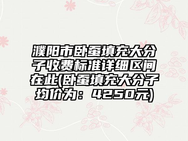 濮阳市卧蚕填充大分子收费标准详细区间在此(卧蚕填充大分子均价为：4250元)