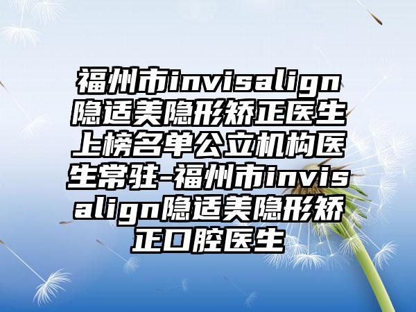 福州市invisalign隐适美隐形矫正医生上榜名单公立机构医生常驻-福州市invisalign隐适美隐形矫正口腔医生