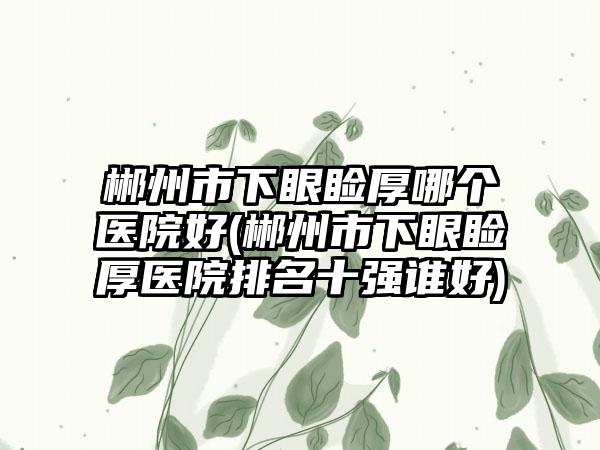 郴州市下眼睑厚哪个医院好(郴州市下眼睑厚医院排名十强谁好)